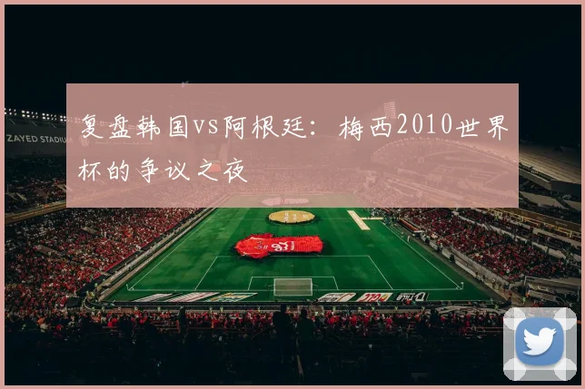复盘韩国vs阿根廷:梅西2010世界杯的争议之夜