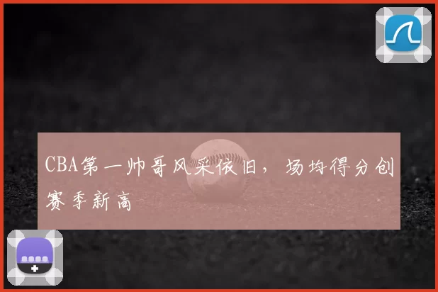 CBA第一帅哥风采依旧，场均得分创赛季新高