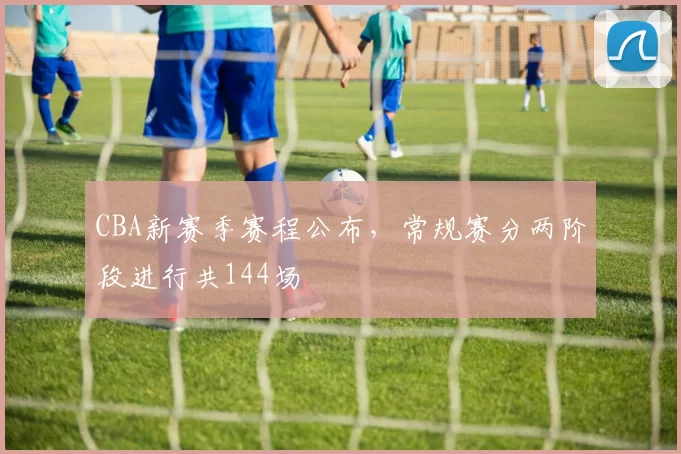 CBA新赛季赛程公布，常规赛分两阶段进行共144场