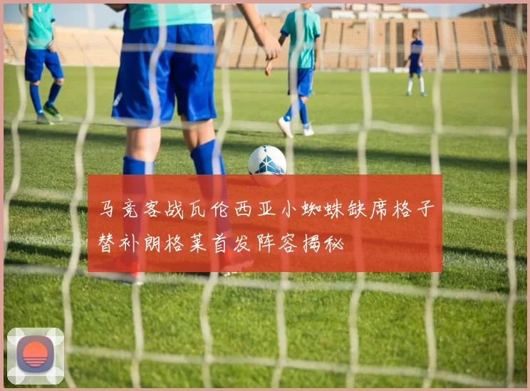 马竞客战瓦伦西亚小蜘蛛缺席格子替补朗格莱首发阵容揭秘