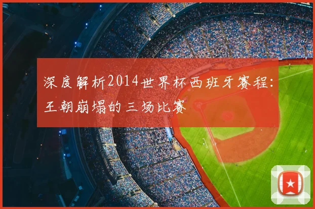 深度解析2014世界杯西班牙赛程：王朝崩塌的三场比赛