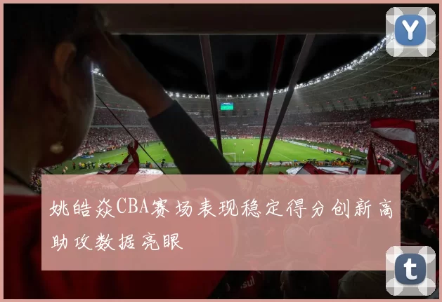 姚皓焱CBA赛场表现稳定得分创新高助攻数据亮眼