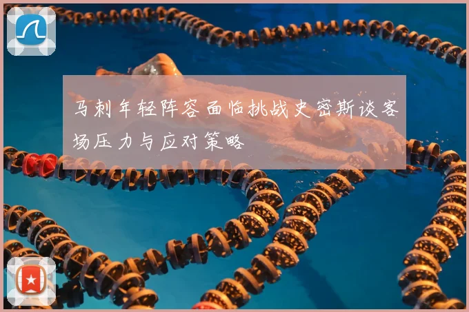 马刺年轻阵容面临挑战史密斯谈客场压力与应对策略