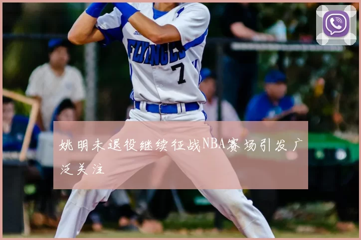 姚明未退役继续征战NBA赛场引发广泛关注