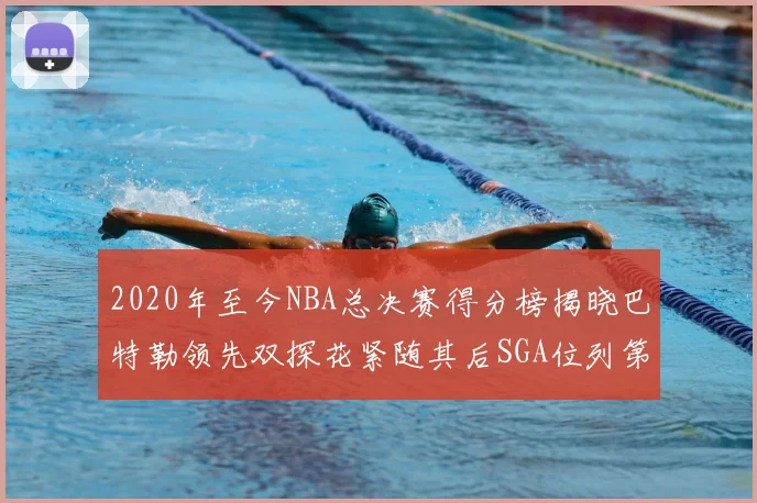 2020年至今NBA总决赛得分榜揭晓巴特勒领先双探花紧随其后SGA位列第四