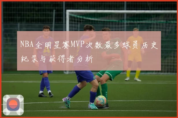 NBA全明星赛MVP次数最多球员历史纪录与获得者分析