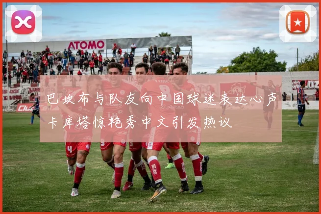 巴坎布与队友向中国球迷表达心声卡库塔惊艳秀中文引发热议