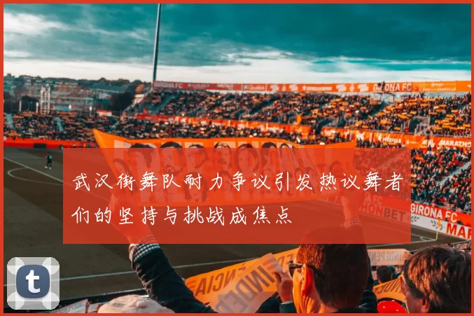 武汉街舞队耐力争议引发热议舞者们的坚持与挑战成焦点