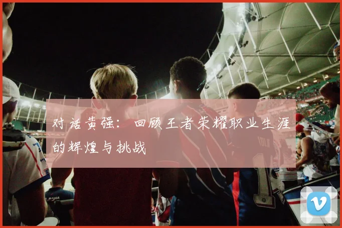对话黄强：回顾王者荣耀职业生涯的辉煌与挑战
