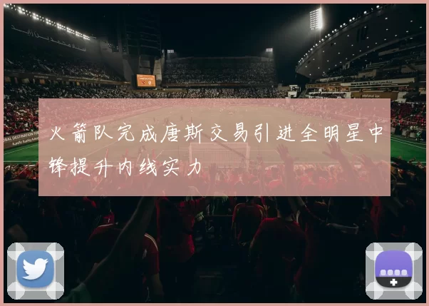 火箭队完成唐斯交易引进全明星中锋提升内线实力