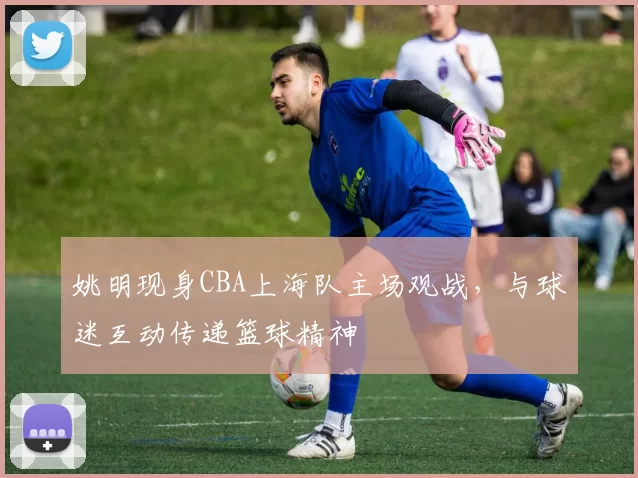 姚明现身CBA上海队主场观战,与球迷互动传递篮球精神