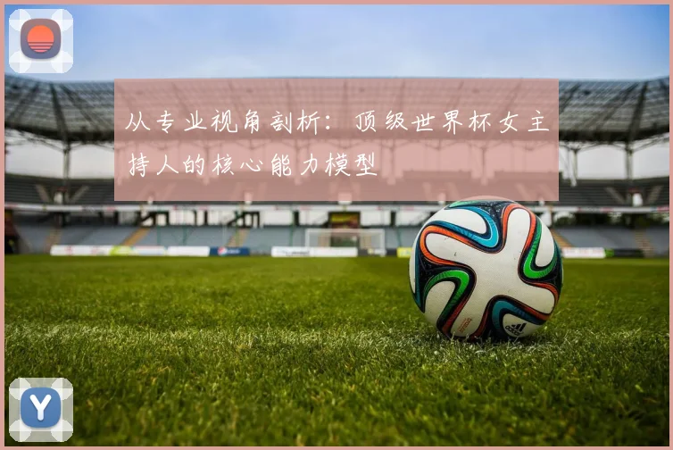 从专业视角剖析：顶级世界杯女主持人的核心能力模型