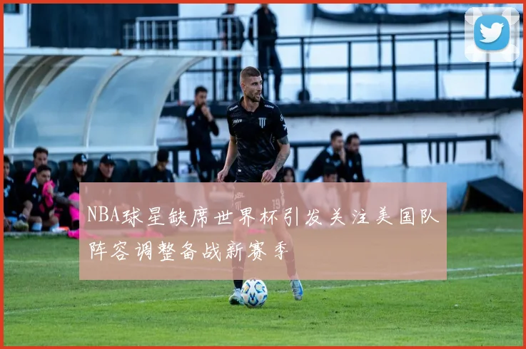 NBA球星缺席世界杯引发关注美国队阵容调整备战新赛季