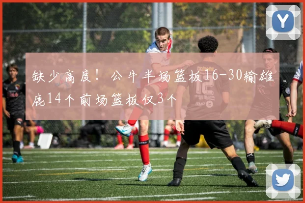 缺少高度！公牛半场篮板16-30输雄鹿14个前场篮板仅3个