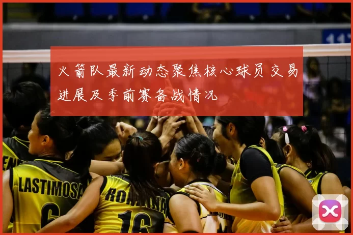 火箭队最新动态聚焦核心球员交易进展及季前赛备战情况
