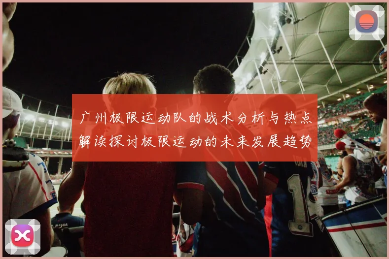 广州极限运动队的战术分析与热点解读探讨极限运动的未来发展趋势