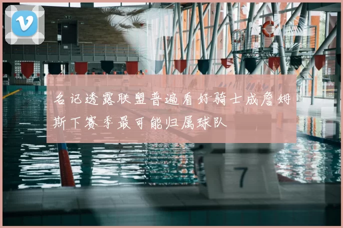 名记透露联盟普遍看好骑士成詹姆斯下赛季最可能归属球队