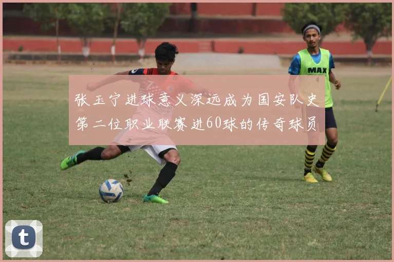 张玉宁进球意义深远成为国安队史第二位职业联赛进60球的传奇球员