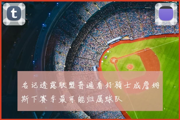 名记透露联盟普遍看好骑士成詹姆斯下赛季最可能归属球队