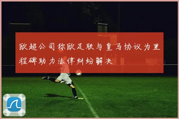 欧超公司称欧足联与皇马协议为里程碑助力法律纠纷解决