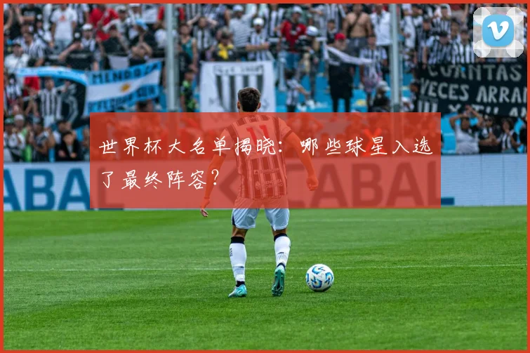 世界杯大名单揭晓:哪些球星入选了最终阵容?