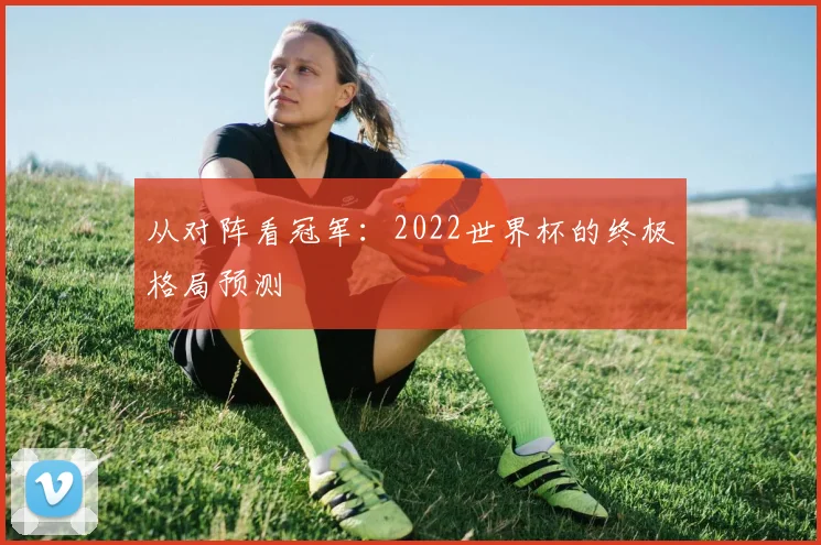 从对阵看冠军：2022世界杯的终极格局预测