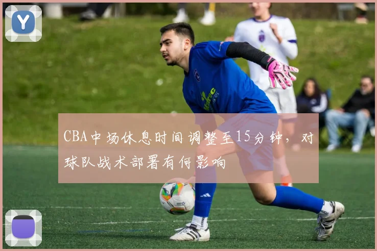 CBA中场休息时间调整至15分钟，对球队战术部署有何影响