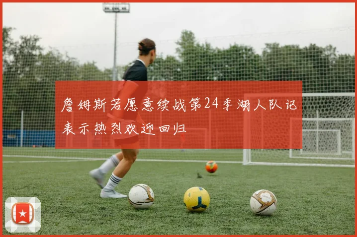 詹姆斯若愿意续战第24季湖人队记表示热烈欢迎回归