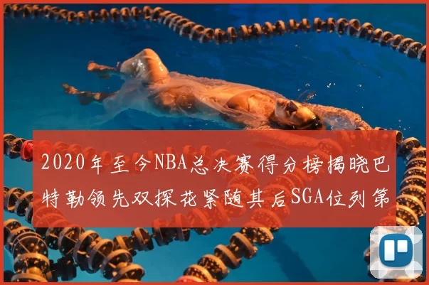 2020年至今NBA总决赛得分榜揭晓巴特勒领先双探花紧随其后SGA位列第四
