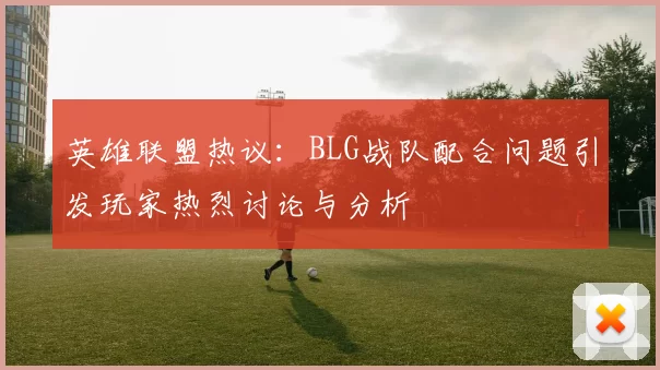 英雄联盟热议：BLG战队配合问题引发玩家热烈讨论与分析