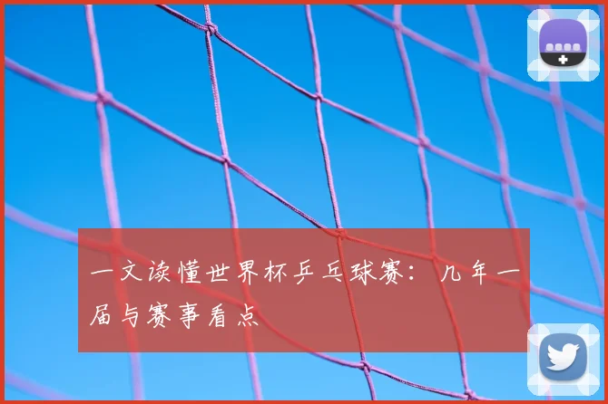一文读懂世界杯乒乓球赛：几年一届与赛事看点