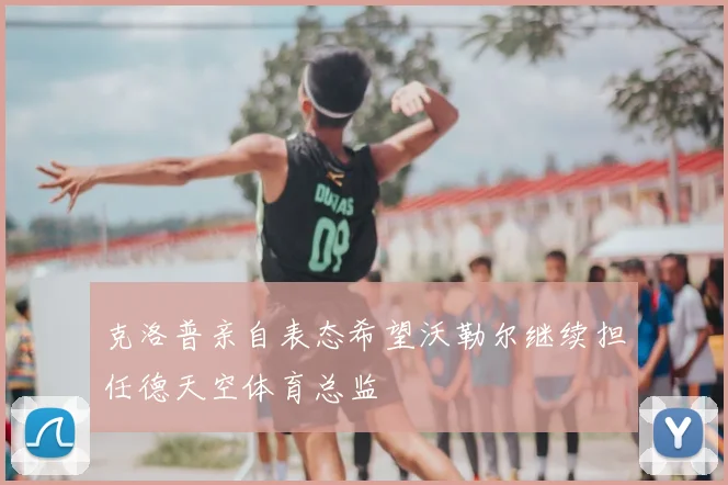 克洛普亲自表态希望沃勒尔继续担任德天空体育总监