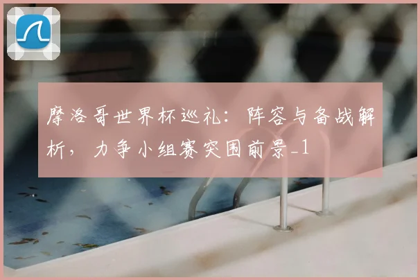 摩洛哥世界杯巡礼：阵容与备战解析，力争小组赛突围前景_1