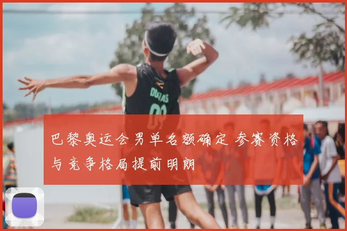 巴黎奥运会男单名额确定 参赛资格与竞争格局提前明朗