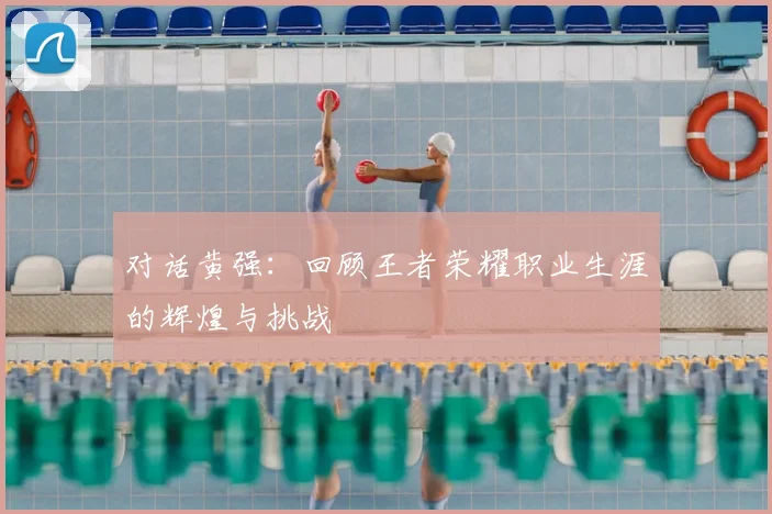 对话黄强:回顾王者荣耀职业生涯的辉煌与挑战