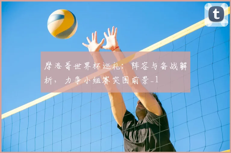 摩洛哥世界杯巡礼：阵容与备战解析，力争小组赛突围前景_1