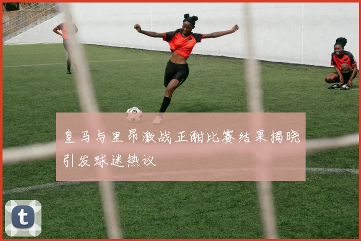 皇马与里昂激战正酣比赛结果揭晓引发球迷热议