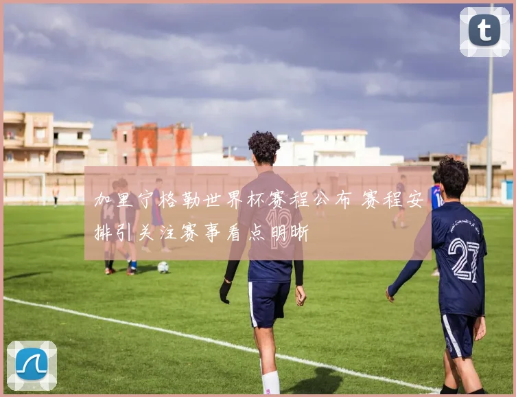 加里宁格勒世界杯赛程公布 赛程安排引关注赛事看点明晰