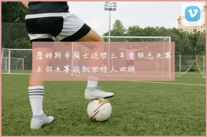 詹姆斯率骑士连续三年晋级总决赛东部决赛战凯尔特人回顾