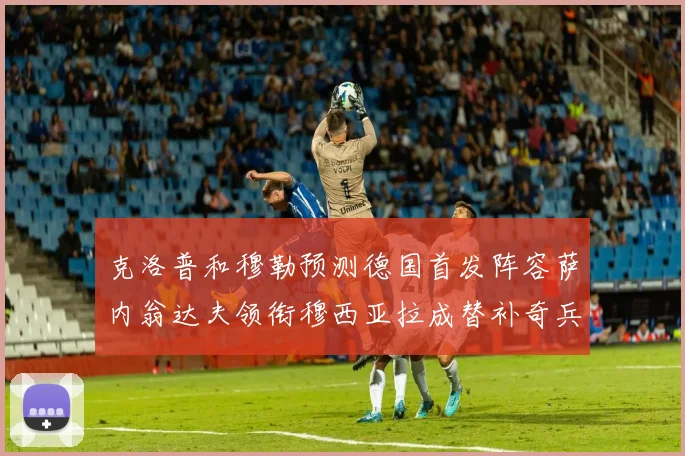 克洛普和穆勒预测德国首发阵容萨内翁达夫领衔穆西亚拉成替补奇兵