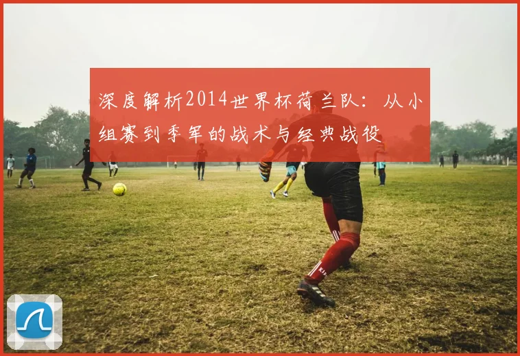 深度解析2014世界杯荷兰队：从小组赛到季军的战术与经典战役