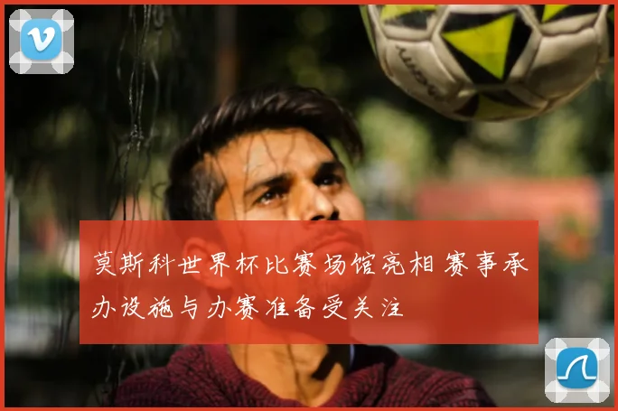 莫斯科世界杯比赛场馆亮相 赛事承办设施与办赛准备受关注