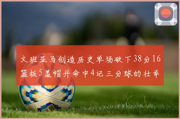 文班亚马创造历史单场砍下38分16篮板5盖帽并命中4记三分球的壮举