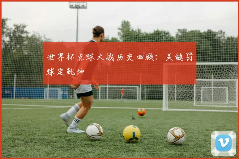 世界杯点球大战历史回顾：关键罚球定乾坤