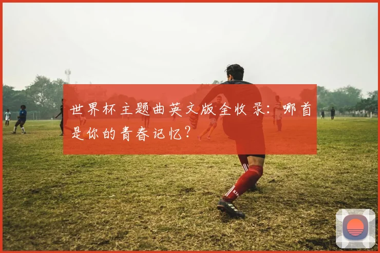 世界杯主题曲英文版全收录：哪首是你的青春记忆？