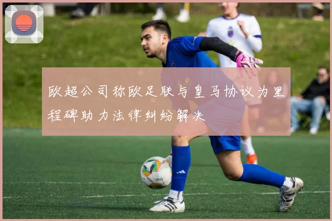 欧超公司称欧足联与皇马协议为里程碑助力法律纠纷解决