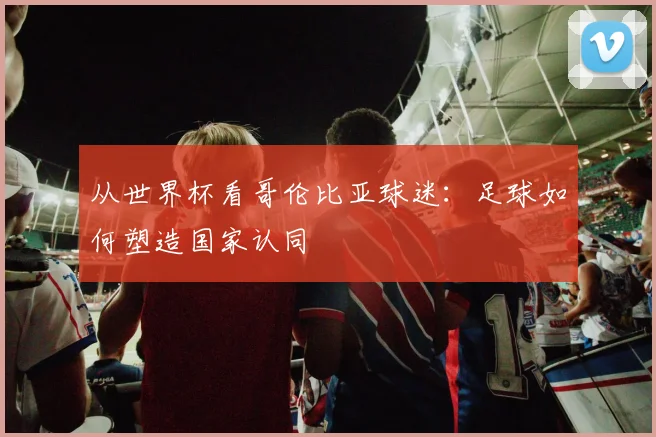 从世界杯看哥伦比亚球迷：足球如何塑造国家认同