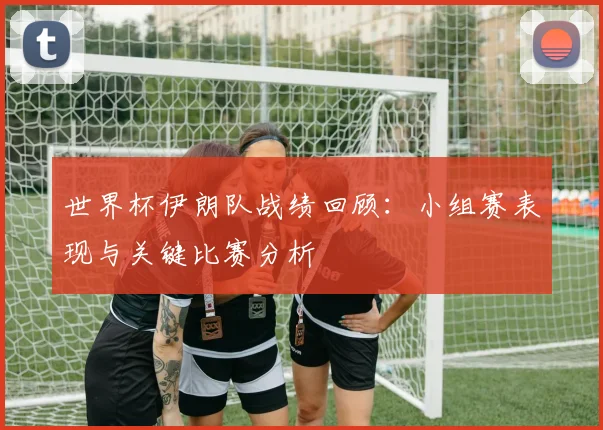 世界杯伊朗队战绩回顾：小组赛表现与关键比赛分析