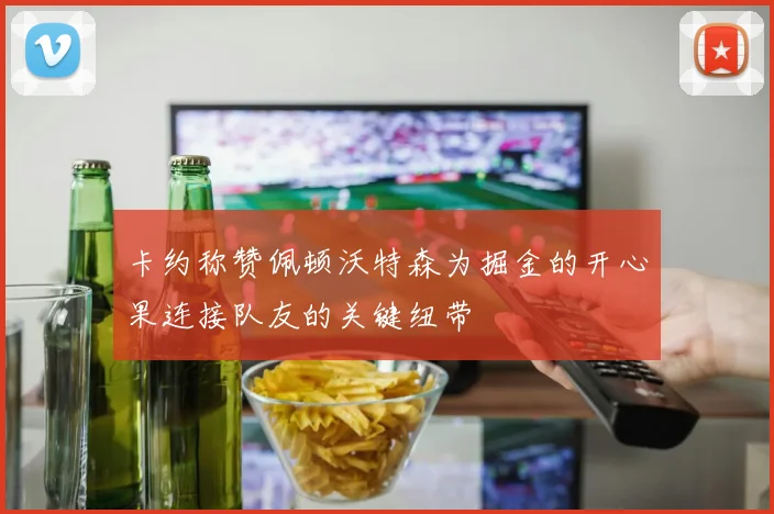 卡约称赞佩顿沃特森为掘金的开心果连接队友的关键纽带