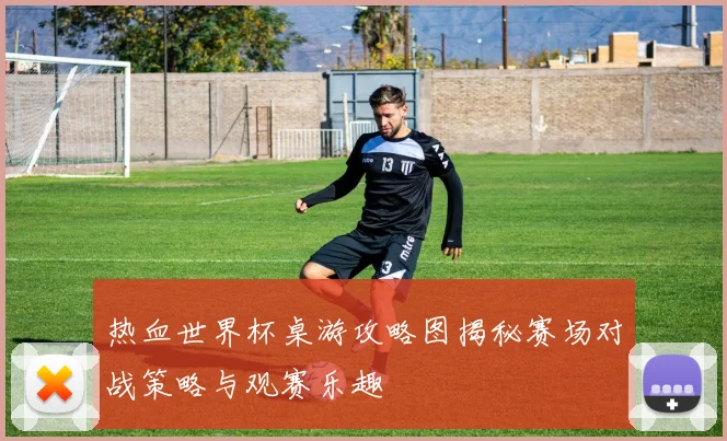 热血世界杯桌游攻略图揭秘赛场对战策略与观赛乐趣